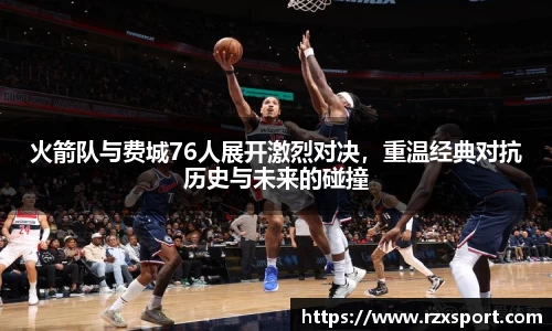 火箭队与费城76人展开激烈对决，重温经典对抗历史与未来的碰撞